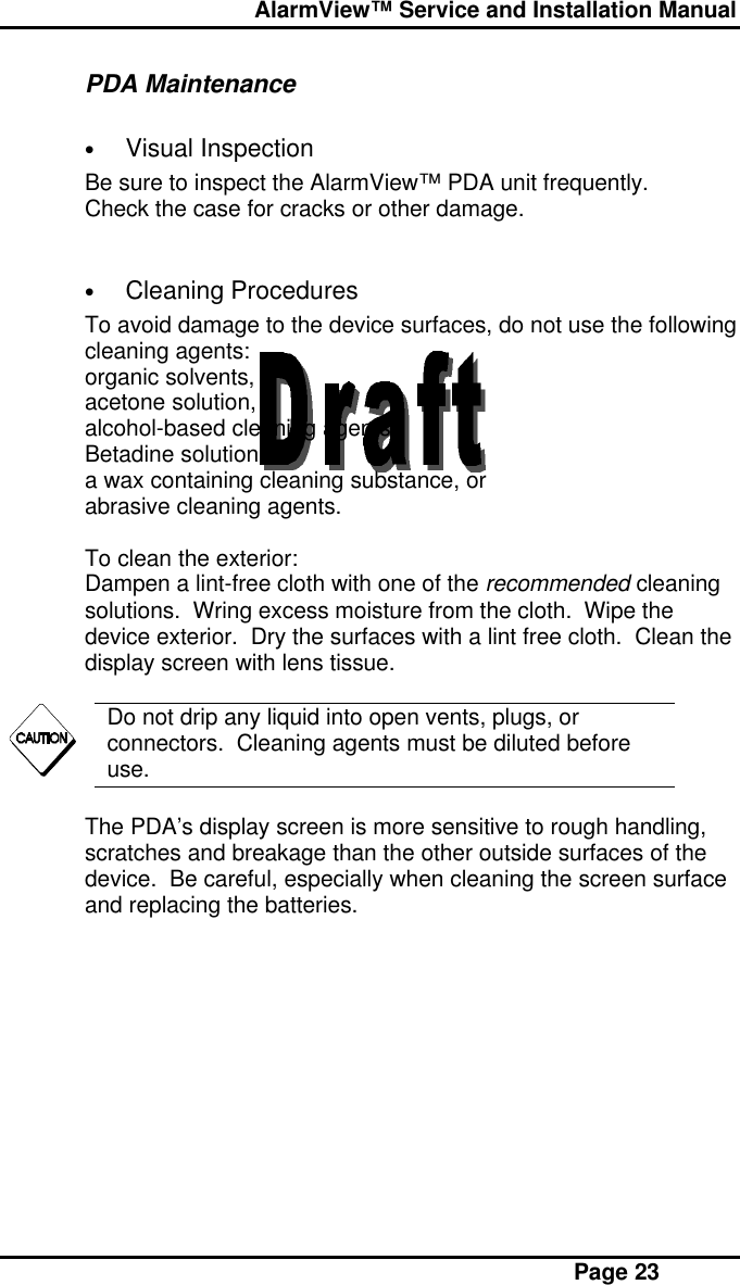  AlarmView™ Service and Installation Manual Page 23PDA Maintenance• Visual InspectionBe sure to inspect the AlarmView™ PDA unit frequently.Check the case for cracks or other damage.• Cleaning ProceduresTo avoid damage to the device surfaces, do not use the followingcleaning agents:organic solvents,acetone solution,alcohol-based cleaning agents,Betadine solution,a wax containing cleaning substance, orabrasive cleaning agents.To clean the exterior:Dampen a lint-free cloth with one of the recommended cleaningsolutions.  Wring excess moisture from the cloth.  Wipe thedevice exterior.  Dry the surfaces with a lint free cloth.  Clean thedisplay screen with lens tissue.Do not drip any liquid into open vents, plugs, orconnectors.  Cleaning agents must be diluted beforeuse.The PDA’s display screen is more sensitive to rough handling,scratches and breakage than the other outside surfaces of thedevice.  Be careful, especially when cleaning the screen surfaceand replacing the batteries.