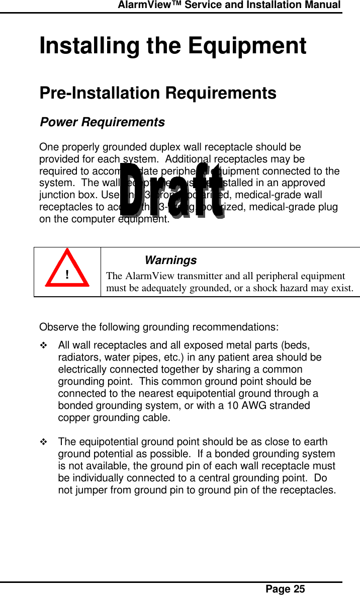  AlarmView™ Service and Installation Manual Page 25Installing the EquipmentPre-Installation RequirementsPower RequirementsOne properly grounded duplex wall receptacle should beprovided for each system.  Additional receptacles may berequired to accommodate peripheral equipment connected to thesystem.  The wall receptacle must be installed in an approvedjunction box. Use only 3-prong, polarized, medical-grade wallreceptacles to accept the 3-prong, polarized, medical-grade plugon the computer equipment.!WarningsThe AlarmView transmitter and all peripheral equipmentmust be adequately grounded, or a shock hazard may exist.Observe the following grounding recommendations:v All wall receptacles and all exposed metal parts (beds,radiators, water pipes, etc.) in any patient area should beelectrically connected together by sharing a commongrounding point.  This common ground point should beconnected to the nearest equipotential ground through abonded grounding system, or with a 10 AWG strandedcopper grounding cable.v The equipotential ground point should be as close to earthground potential as possible.  If a bonded grounding systemis not available, the ground pin of each wall receptacle mustbe individually connected to a central grounding point.  Donot jumper from ground pin to ground pin of the receptacles.