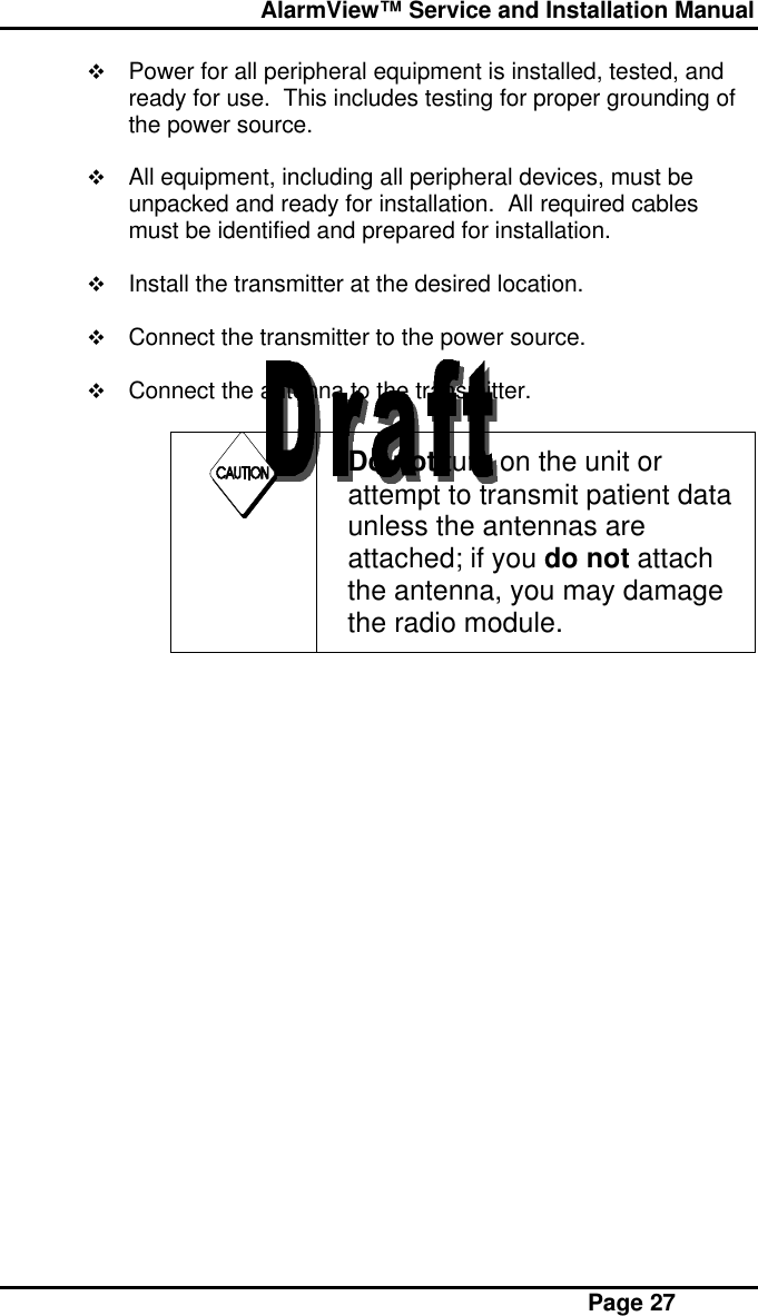  AlarmView™ Service and Installation Manual Page 27v Power for all peripheral equipment is installed, tested, andready for use.  This includes testing for proper grounding ofthe power source.v All equipment, including all peripheral devices, must beunpacked and ready for installation.  All required cablesmust be identified and prepared for installation.v Install the transmitter at the desired location.v Connect the transmitter to the power source.v Connect the antenna to the transmitter.Do not turn on the unit orattempt to transmit patient dataunless the antennas areattached; if you do not attachthe antenna, you may damagethe radio module.