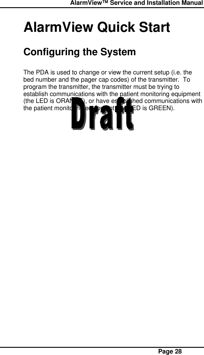  AlarmView™ Service and Installation Manual Page 28AlarmView Quick StartConfiguring the SystemThe PDA is used to change or view the current setup (i.e. thebed number and the pager cap codes) of the transmitter.  Toprogram the transmitter, the transmitter must be trying toestablish communications with the patient monitoring equipment(the LED is ORANGE), or have established communications withthe patient monitoring equipment (the LED is GREEN).