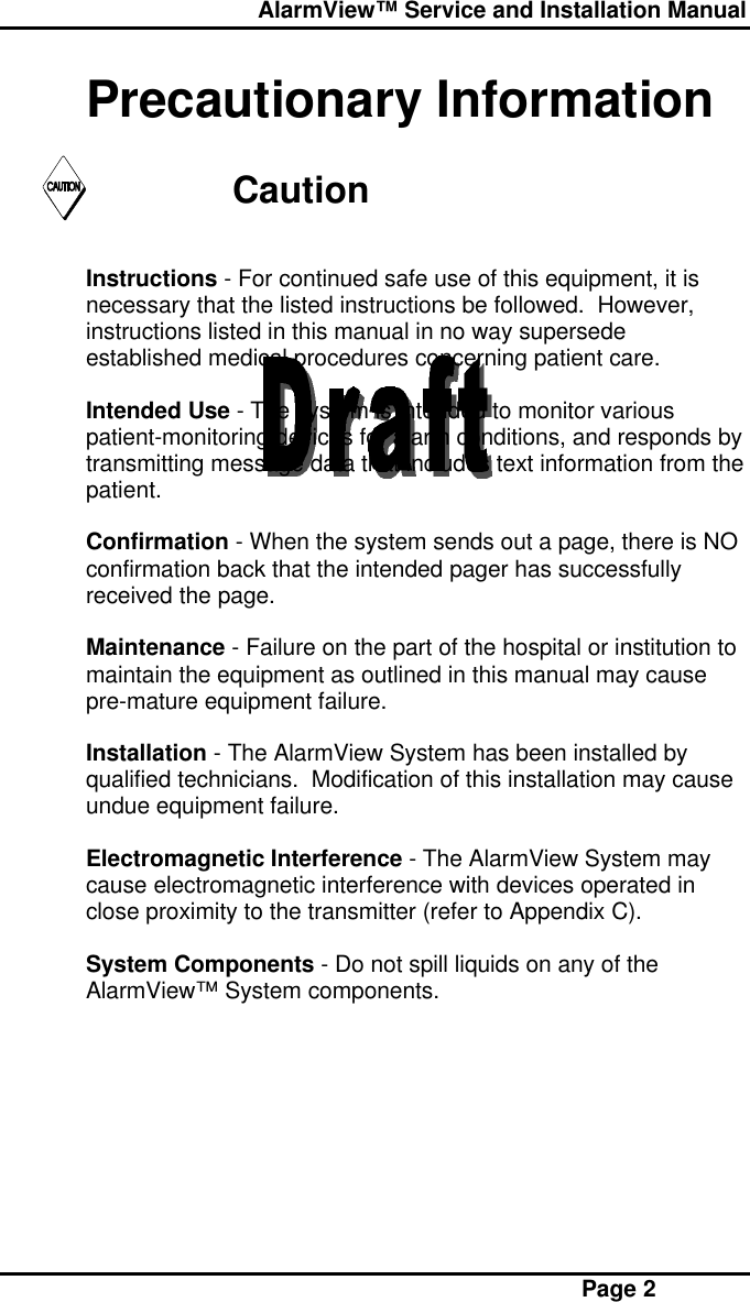  AlarmView™ Service and Installation Manual Page 2Precautionary InformationCautionInstructions - For continued safe use of this equipment, it isnecessary that the listed instructions be followed.  However,instructions listed in this manual in no way supersedeestablished medical procedures concerning patient care.Intended Use - The system is intended to monitor variouspatient-monitoring devices for alarm conditions, and responds bytransmitting message data that includes text information from thepatient.Confirmation - When the system sends out a page, there is NOconfirmation back that the intended pager has successfullyreceived the page.Maintenance - Failure on the part of the hospital or institution tomaintain the equipment as outlined in this manual may causepre-mature equipment failure.Installation - The AlarmView System has been installed byqualified technicians.  Modification of this installation may causeundue equipment failure.Electromagnetic Interference - The AlarmView System maycause electromagnetic interference with devices operated inclose proximity to the transmitter (refer to Appendix C).System Components - Do not spill liquids on any of theAlarmView™ System components.