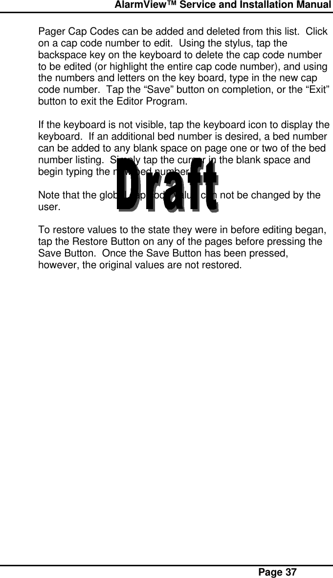  AlarmView™ Service and Installation Manual Page 37Pager Cap Codes can be added and deleted from this list.  Clickon a cap code number to edit.  Using the stylus, tap thebackspace key on the keyboard to delete the cap code numberto be edited (or highlight the entire cap code number), and usingthe numbers and letters on the key board, type in the new capcode number.  Tap the “Save” button on completion, or the “Exit”button to exit the Editor Program.If the keyboard is not visible, tap the keyboard icon to display thekeyboard.  If an additional bed number is desired, a bed numbercan be added to any blank space on page one or two of the bednumber listing.  Simply tap the cursor in the blank space andbegin typing the new bed number.Note that the global cap code value can not be changed by theuser.To restore values to the state they were in before editing began,tap the Restore Button on any of the pages before pressing theSave Button.  Once the Save Button has been pressed,however, the original values are not restored.