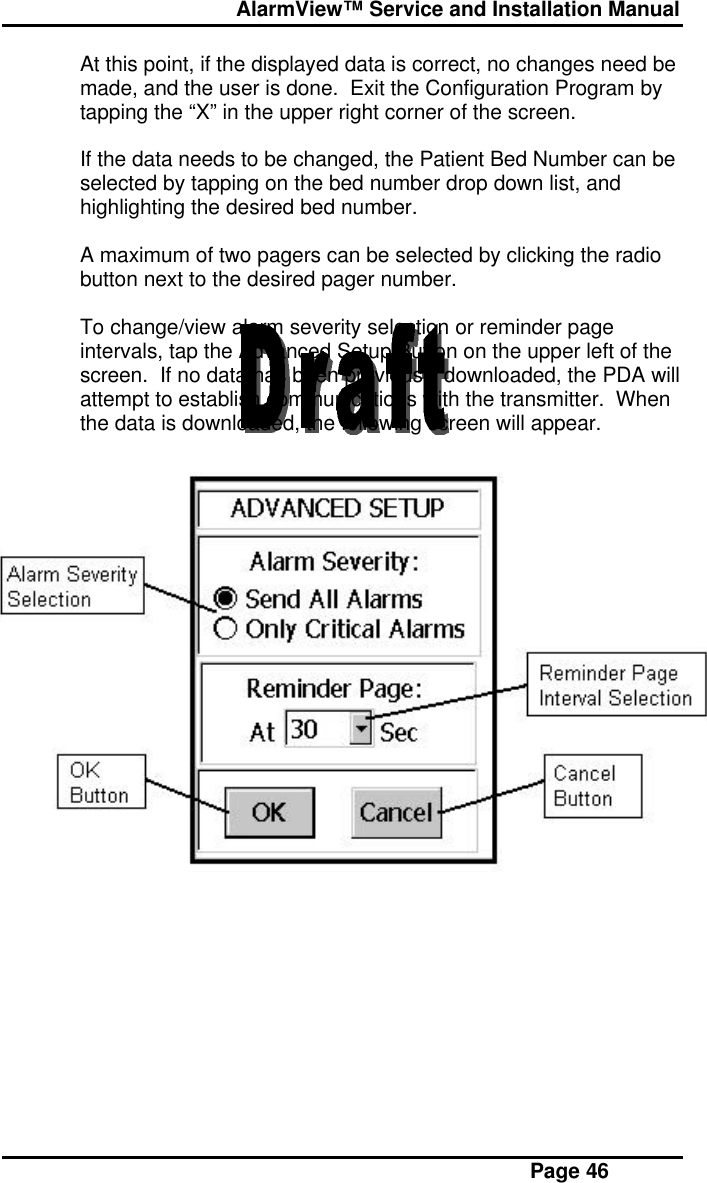  AlarmView™ Service and Installation Manual Page 46At this point, if the displayed data is correct, no changes need bemade, and the user is done.  Exit the Configuration Program bytapping the “X” in the upper right corner of the screen.If the data needs to be changed, the Patient Bed Number can beselected by tapping on the bed number drop down list, andhighlighting the desired bed number.A maximum of two pagers can be selected by clicking the radiobutton next to the desired pager number.To change/view alarm severity selection or reminder pageintervals, tap the Advanced Setup Button on the upper left of thescreen.  If no data has been previously downloaded, the PDA willattempt to establish communications with the transmitter.  Whenthe data is downloaded, the following screen will appear.