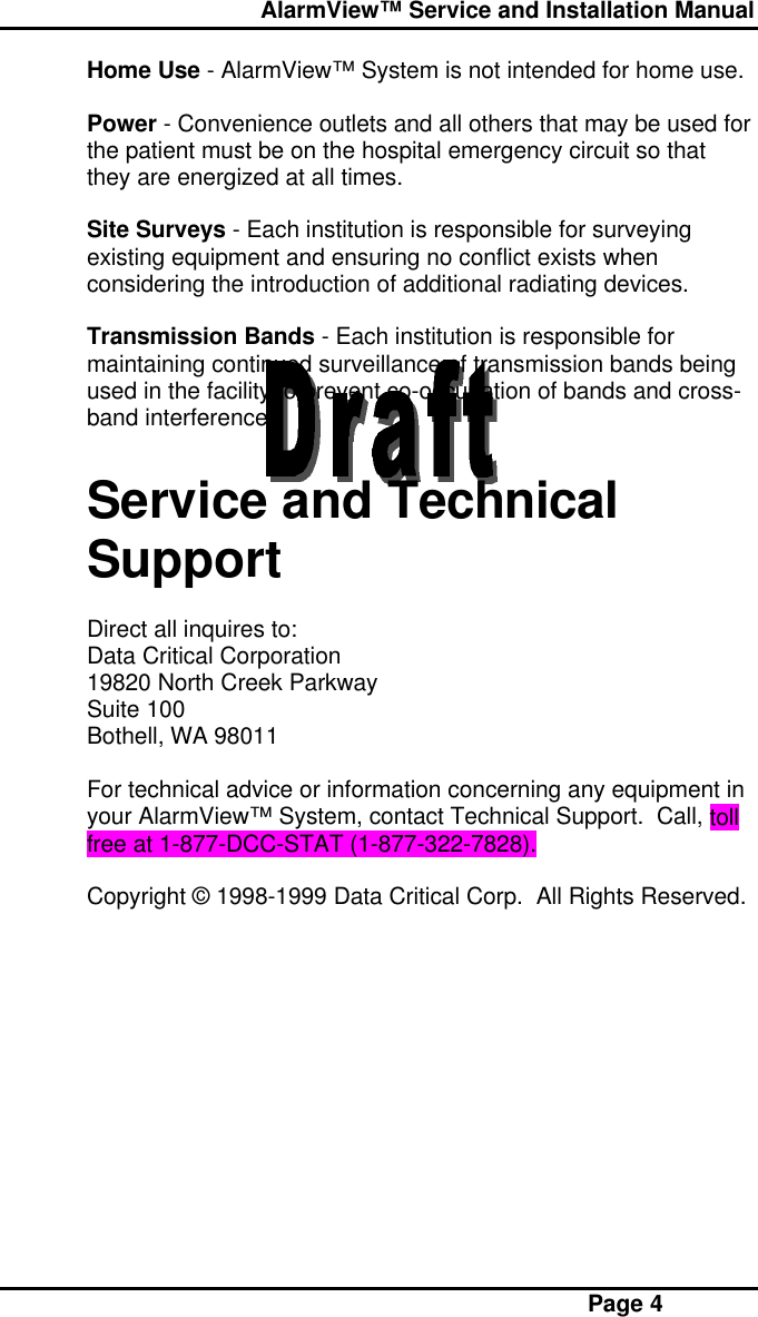  AlarmView™ Service and Installation Manual Page 4Home Use - AlarmView™ System is not intended for home use.Power - Convenience outlets and all others that may be used forthe patient must be on the hospital emergency circuit so thatthey are energized at all times.Site Surveys - Each institution is responsible for surveyingexisting equipment and ensuring no conflict exists whenconsidering the introduction of additional radiating devices.Transmission Bands - Each institution is responsible formaintaining continued surveillance of transmission bands beingused in the facility to prevent co-occupation of bands and cross-band interference.Service and TechnicalSupportDirect all inquires to:Data Critical Corporation19820 North Creek ParkwaySuite 100Bothell, WA 98011For technical advice or information concerning any equipment inyour AlarmView™ System, contact Technical Support.  Call, tollfree at 1-877-DCC-STAT (1-877-322-7828).Copyright © 1998-1999 Data Critical Corp.  All Rights Reserved.