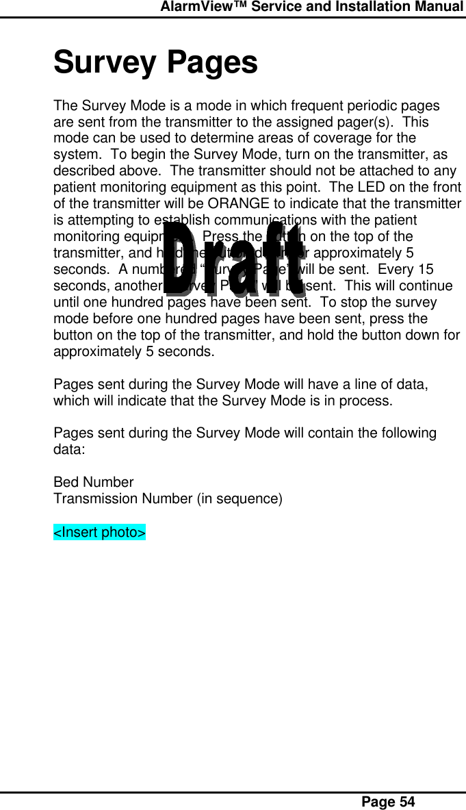  AlarmView™ Service and Installation Manual Page 54Survey PagesThe Survey Mode is a mode in which frequent periodic pagesare sent from the transmitter to the assigned pager(s).  Thismode can be used to determine areas of coverage for thesystem.  To begin the Survey Mode, turn on the transmitter, asdescribed above.  The transmitter should not be attached to anypatient monitoring equipment as this point.  The LED on the frontof the transmitter will be ORANGE to indicate that the transmitteris attempting to establish communications with the patientmonitoring equipment.  Press the button on the top of thetransmitter, and hold the button down for approximately 5seconds.  A numbered “Survey Page” will be sent.  Every 15seconds, another “Survey Page” will be sent.  This will continueuntil one hundred pages have been sent.  To stop the surveymode before one hundred pages have been sent, press thebutton on the top of the transmitter, and hold the button down forapproximately 5 seconds.Pages sent during the Survey Mode will have a line of data,which will indicate that the Survey Mode is in process.Pages sent during the Survey Mode will contain the followingdata:Bed NumberTransmission Number (in sequence)&lt;Insert photo&gt;