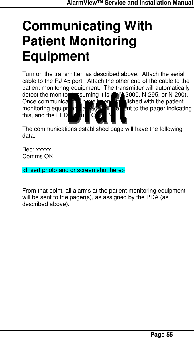  AlarmView™ Service and Installation Manual Page 55Communicating WithPatient MonitoringEquipmentTurn on the transmitter, as described above.  Attach the serialcable to the RJ-45 port.  Attach the other end of the cable to thepatient monitoring equipment.  The transmitter will automaticallydetect the monitor (assuming it is an N-3000, N-295, or N-290).Once communications have been established with the patientmonitoring equipment, a page will be sent to the pager indicatingthis, and the LED will turn GREEN.The communications established page will have the followingdata:Bed: xxxxxComms OK&lt;Insert photo and or screen shot here&gt;From that point, all alarms at the patient monitoring equipmentwill be sent to the pager(s), as assigned by the PDA (asdescribed above).