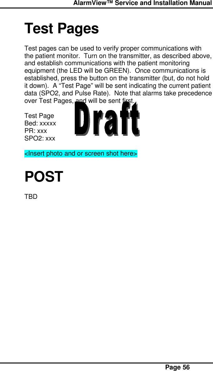  AlarmView™ Service and Installation Manual Page 56Test PagesTest pages can be used to verify proper communications withthe patient monitor.  Turn on the transmitter, as described above,and establish communications with the patient monitoringequipment (the LED will be GREEN).  Once communications isestablished, press the button on the transmitter (but, do not holdit down).  A “Test Page” will be sent indicating the current patientdata (SPO2, and Pulse Rate).  Note that alarms take precedenceover Test Pages, and will be sent first.Test PageBed: xxxxxPR: xxxSPO2: xxx&lt;Insert photo and or screen shot here&gt;POSTTBD