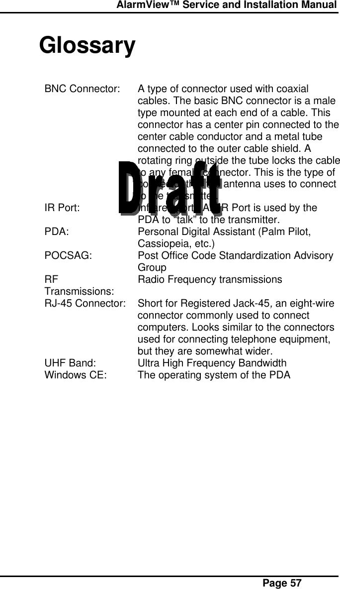  AlarmView™ Service and Installation Manual Page 57GlossaryBNC Connector: A type of connector used with coaxialcables. The basic BNC connector is a maletype mounted at each end of a cable. Thisconnector has a center pin connected to thecenter cable conductor and a metal tubeconnected to the outer cable shield. Arotating ring outside the tube locks the cableto any female connector. This is the type ofconnector that the antenna uses to connectto the transmitter.IR Port: Infrared port.  An IR Port is used by thePDA to “talk” to the transmitter.PDA: Personal Digital Assistant (Palm Pilot,Cassiopeia, etc.)POCSAG: Post Office Code Standardization AdvisoryGroupRFTransmissions: Radio Frequency transmissionsRJ-45 Connector: Short for Registered Jack-45, an eight-wireconnector commonly used to connectcomputers. Looks similar to the connectorsused for connecting telephone equipment,but they are somewhat wider.UHF Band: Ultra High Frequency BandwidthWindows CE: The operating system of the PDA