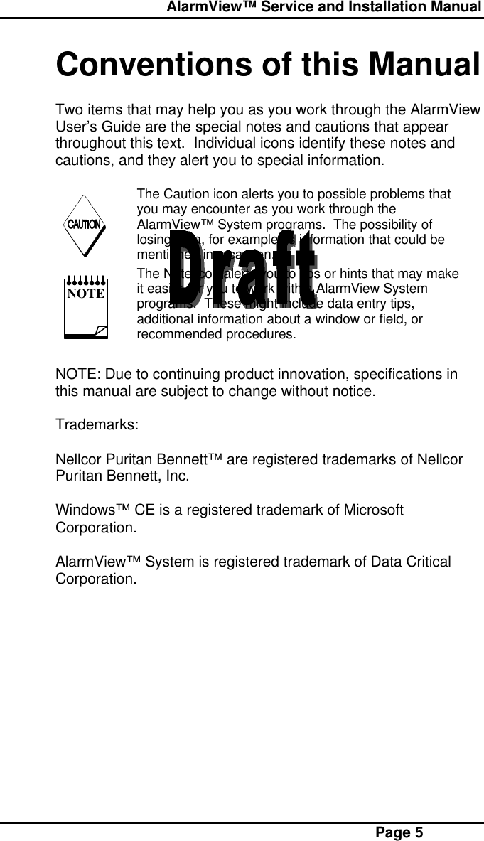  AlarmView™ Service and Installation Manual Page 5Conventions of this ManualTwo items that may help you as you work through the AlarmViewUser’s Guide are the special notes and cautions that appearthroughout this text.  Individual icons identify these notes andcautions, and they alert you to special information.  The Caution icon alerts you to possible problems thatyou may encounter as you work through theAlarmView™ System programs.  The possibility oflosing data, for example, is information that could bementioned in a caution. NOTE The Note icon alerts you to tips or hints that may makeit easier for you to work within AlarmView Systemprograms.  These might include data entry tips,additional information about a window or field, orrecommended procedures.NOTE: Due to continuing product innovation, specifications inthis manual are subject to change without notice.Trademarks:Nellcor Puritan Bennett™ are registered trademarks of NellcorPuritan Bennett, Inc.Windows™ CE is a registered trademark of MicrosoftCorporation.AlarmView™ System is registered trademark of Data CriticalCorporation.