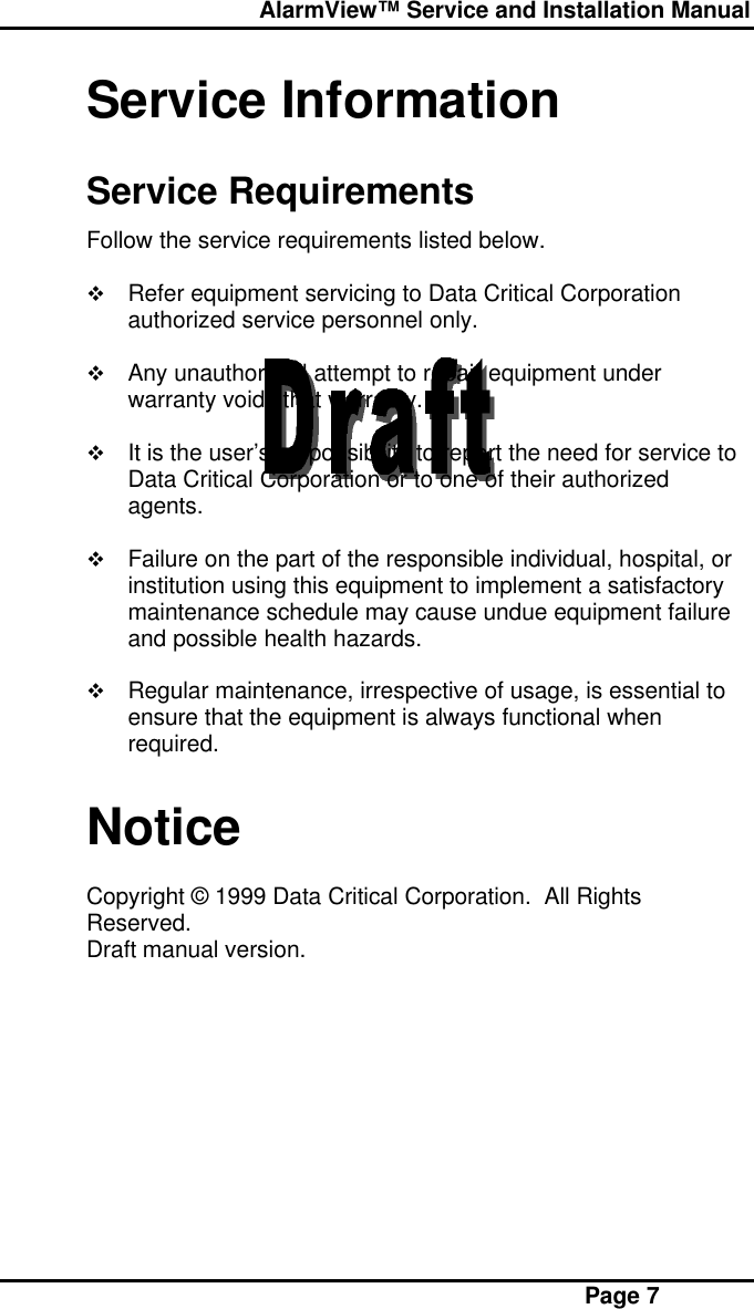  AlarmView™ Service and Installation Manual Page 7Service InformationService RequirementsFollow the service requirements listed below.v Refer equipment servicing to Data Critical Corporationauthorized service personnel only.v Any unauthorized attempt to repair equipment underwarranty voids that warranty.v It is the user’s responsibility to report the need for service toData Critical Corporation or to one of their authorizedagents.v Failure on the part of the responsible individual, hospital, orinstitution using this equipment to implement a satisfactorymaintenance schedule may cause undue equipment failureand possible health hazards.v Regular maintenance, irrespective of usage, is essential toensure that the equipment is always functional whenrequired.NoticeCopyright © 1999 Data Critical Corporation.  All RightsReserved.Draft manual version.