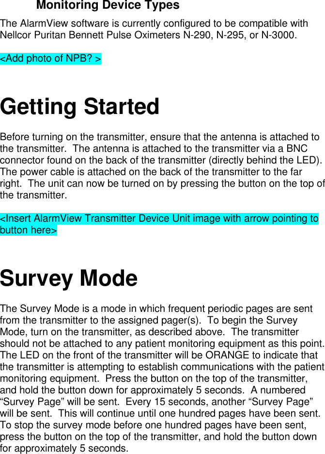 Monitoring Device TypesThe AlarmView software is currently configured to be compatible withNellcor Puritan Bennett Pulse Oximeters N-290, N-295, or N-3000.&lt;Add photo of NPB? &gt;Getting StartedBefore turning on the transmitter, ensure that the antenna is attached tothe transmitter.  The antenna is attached to the transmitter via a BNCconnector found on the back of the transmitter (directly behind the LED).The power cable is attached on the back of the transmitter to the farright.  The unit can now be turned on by pressing the button on the top ofthe transmitter.&lt;Insert AlarmView Transmitter Device Unit image with arrow pointing tobutton here&gt;Survey ModeThe Survey Mode is a mode in which frequent periodic pages are sentfrom the transmitter to the assigned pager(s).  To begin the SurveyMode, turn on the transmitter, as described above.  The transmittershould not be attached to any patient monitoring equipment as this point.The LED on the front of the transmitter will be ORANGE to indicate thatthe transmitter is attempting to establish communications with the patientmonitoring equipment.  Press the button on the top of the transmitter,and hold the button down for approximately 5 seconds.  A numbered“Survey Page” will be sent.  Every 15 seconds, another “Survey Page”will be sent.  This will continue until one hundred pages have been sent.To stop the survey mode before one hundred pages have been sent,press the button on the top of the transmitter, and hold the button downfor approximately 5 seconds.