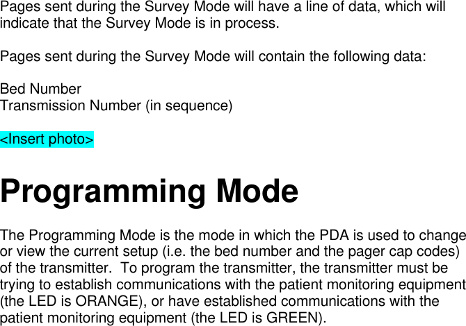 Pages sent during the Survey Mode will have a line of data, which willindicate that the Survey Mode is in process.Pages sent during the Survey Mode will contain the following data:Bed NumberTransmission Number (in sequence)&lt;Insert photo&gt;Programming ModeThe Programming Mode is the mode in which the PDA is used to changeor view the current setup (i.e. the bed number and the pager cap codes)of the transmitter.  To program the transmitter, the transmitter must betrying to establish communications with the patient monitoring equipment(the LED is ORANGE), or have established communications with thepatient monitoring equipment (the LED is GREEN).