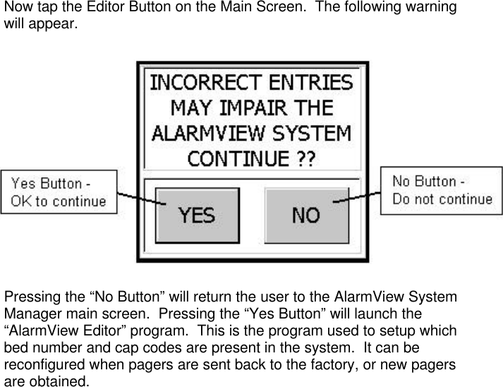 Now tap the Editor Button on the Main Screen.  The following warningwill appear.Pressing the “No Button” will return the user to the AlarmView SystemManager main screen.  Pressing the “Yes Button” will launch the“AlarmView Editor” program.  This is the program used to setup whichbed number and cap codes are present in the system.  It can bereconfigured when pagers are sent back to the factory, or new pagersare obtained.