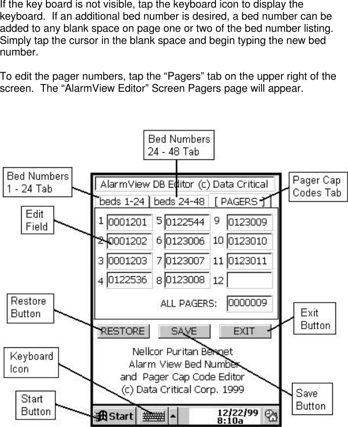 If the key board is not visible, tap the keyboard icon to display thekeyboard.  If an additional bed number is desired, a bed number can beadded to any blank space on page one or two of the bed number listing.Simply tap the cursor in the blank space and begin typing the new bednumber.To edit the pager numbers, tap the “Pagers” tab on the upper right of thescreen.  The “AlarmView Editor” Screen Pagers page will appear.