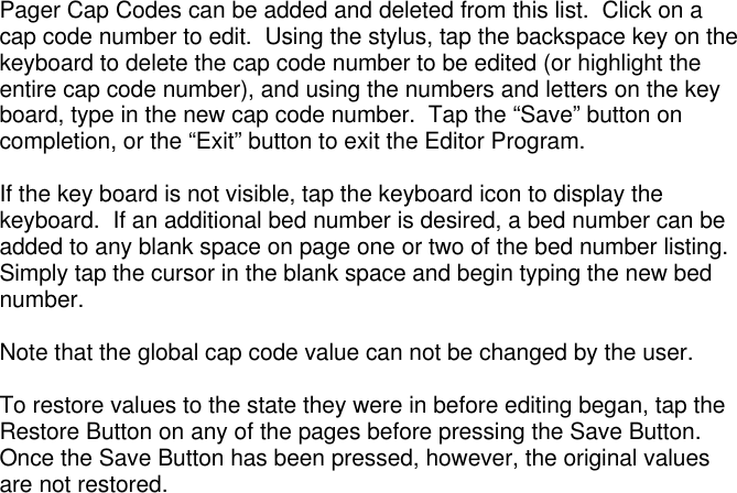 Pager Cap Codes can be added and deleted from this list.  Click on acap code number to edit.  Using the stylus, tap the backspace key on thekeyboard to delete the cap code number to be edited (or highlight theentire cap code number), and using the numbers and letters on the keyboard, type in the new cap code number.  Tap the “Save” button oncompletion, or the “Exit” button to exit the Editor Program.If the key board is not visible, tap the keyboard icon to display thekeyboard.  If an additional bed number is desired, a bed number can beadded to any blank space on page one or two of the bed number listing.Simply tap the cursor in the blank space and begin typing the new bednumber.Note that the global cap code value can not be changed by the user.To restore values to the state they were in before editing began, tap theRestore Button on any of the pages before pressing the Save Button.Once the Save Button has been pressed, however, the original valuesare not restored.