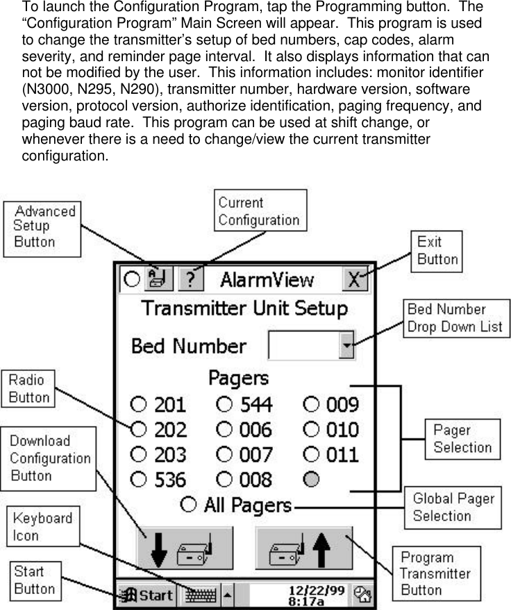 To launch the Configuration Program, tap the Programming button.  The“Configuration Program” Main Screen will appear.  This program is usedto change the transmitter’s setup of bed numbers, cap codes, alarmseverity, and reminder page interval.  It also displays information that cannot be modified by the user.  This information includes: monitor identifier(N3000, N295, N290), transmitter number, hardware version, softwareversion, protocol version, authorize identification, paging frequency, andpaging baud rate.  This program can be used at shift change, orwhenever there is a need to change/view the current transmitterconfiguration.