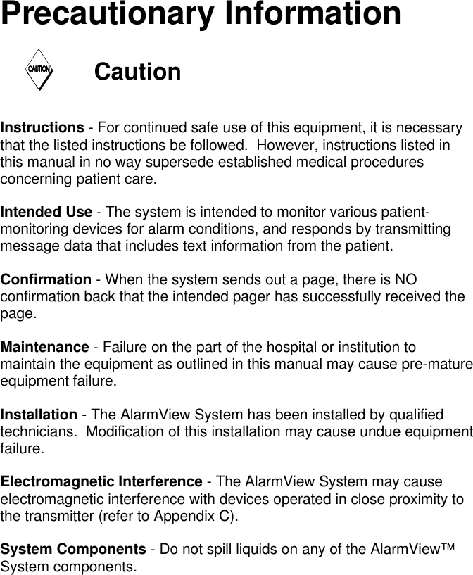 Precautionary InformationCautionInstructions - For continued safe use of this equipment, it is necessarythat the listed instructions be followed.  However, instructions listed inthis manual in no way supersede established medical proceduresconcerning patient care.Intended Use - The system is intended to monitor various patient-monitoring devices for alarm conditions, and responds by transmittingmessage data that includes text information from the patient.Confirmation - When the system sends out a page, there is NOconfirmation back that the intended pager has successfully received thepage.Maintenance - Failure on the part of the hospital or institution tomaintain the equipment as outlined in this manual may cause pre-matureequipment failure.Installation - The AlarmView System has been installed by qualifiedtechnicians.  Modification of this installation may cause undue equipmentfailure.Electromagnetic Interference - The AlarmView System may causeelectromagnetic interference with devices operated in close proximity tothe transmitter (refer to Appendix C).System Components - Do not spill liquids on any of the AlarmView™System components.