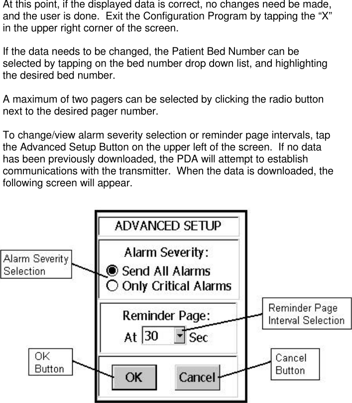 At this point, if the displayed data is correct, no changes need be made,and the user is done.  Exit the Configuration Program by tapping the “X”in the upper right corner of the screen.If the data needs to be changed, the Patient Bed Number can beselected by tapping on the bed number drop down list, and highlightingthe desired bed number.A maximum of two pagers can be selected by clicking the radio buttonnext to the desired pager number.To change/view alarm severity selection or reminder page intervals, tapthe Advanced Setup Button on the upper left of the screen.  If no datahas been previously downloaded, the PDA will attempt to establishcommunications with the transmitter.  When the data is downloaded, thefollowing screen will appear.