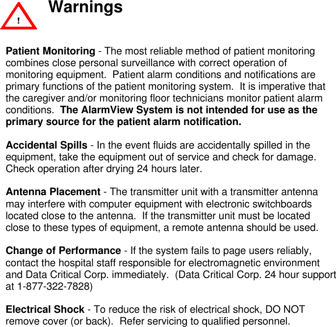  WarningsPatient Monitoring - The most reliable method of patient monitoringcombines close personal surveillance with correct operation ofmonitoring equipment.  Patient alarm conditions and notifications areprimary functions of the patient monitoring system.  It is imperative thatthe caregiver and/or monitoring floor technicians monitor patient alarmconditions.  The AlarmView System is not intended for use as theprimary source for the patient alarm notification.Accidental Spills - In the event fluids are accidentally spilled in theequipment, take the equipment out of service and check for damage.Check operation after drying 24 hours later.Antenna Placement - The transmitter unit with a transmitter antennamay interfere with computer equipment with electronic switchboardslocated close to the antenna.  If the transmitter unit must be locatedclose to these types of equipment, a remote antenna should be used.Change of Performance - If the system fails to page users reliably,contact the hospital staff responsible for electromagnetic environmentand Data Critical Corp. immediately.  (Data Critical Corp. 24 hour supportat 1-877-322-7828)Electrical Shock - To reduce the risk of electrical shock, DO NOTremove cover (or back).  Refer servicing to qualified personnel. !