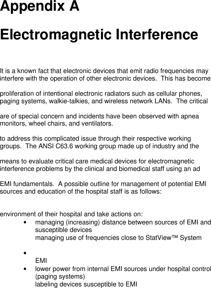 Appendix AElectromagnetic InterferenceIt is a known fact that electronic devices that emit radio frequencies mayinterfere with the operation of other electronic devices.  This has becomeproliferation of intentional electronic radiators such as cellular phones,paging systems, walkie-talkies, and wireless network LANs.  The criticalare of special concern and incidents have been observed with apneamonitors, wheel chairs, and ventilators.to address this complicated issue through their respective workinggroups.  The ANSI C63.6 working group made up of industry and themeans to evaluate critical care medical devices for electromagneticinterference problems by the clinical and biomedical staff using an adEMI fundamentals.  A possible outline for management of potential EMIsources and education of the hospital staff is as follows:environment of their hospital and take actions on:•managing (increasing) distance between sources of EMI andsusceptible devices managing use of frequencies close to StatView™ System• EMI•lower power from internal EMI sources under hospital control(paging systems) labeling devices susceptible to EMI