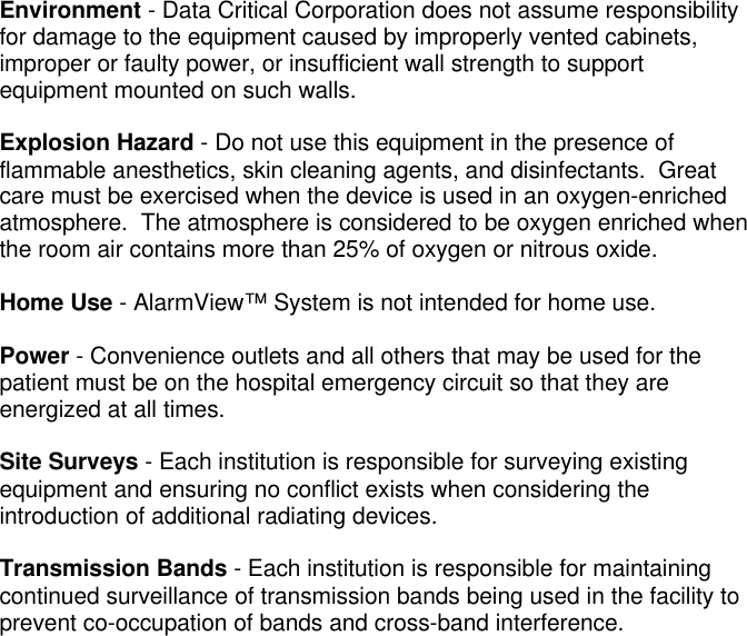 Environment - Data Critical Corporation does not assume responsibilityfor damage to the equipment caused by improperly vented cabinets,improper or faulty power, or insufficient wall strength to supportequipment mounted on such walls.Explosion Hazard - Do not use this equipment in the presence offlammable anesthetics, skin cleaning agents, and disinfectants.  Greatcare must be exercised when the device is used in an oxygen-enrichedatmosphere.  The atmosphere is considered to be oxygen enriched whenthe room air contains more than 25% of oxygen or nitrous oxide.Home Use - AlarmView™ System is not intended for home use.Power - Convenience outlets and all others that may be used for thepatient must be on the hospital emergency circuit so that they areenergized at all times.Site Surveys - Each institution is responsible for surveying existingequipment and ensuring no conflict exists when considering theintroduction of additional radiating devices.Transmission Bands - Each institution is responsible for maintainingcontinued surveillance of transmission bands being used in the facility toprevent co-occupation of bands and cross-band interference.