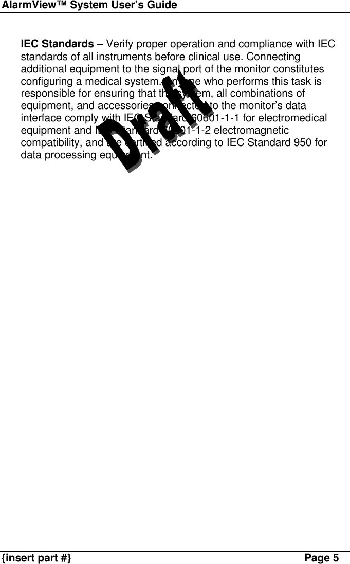 AlarmView™ System User’s Guide    {insert part #} Page 5  v IEC Standards – Verify proper operation and compliance with IEC standards of all instruments before clinical use. Connecting additional equipment to the signal port of the monitor constitutes configuring a medical system. Anyone who performs this task is responsible for ensuring that the system, all combinations of equipment, and accessories connected to the monitor’s data interface comply with IEC Standard 60601-1-1 for electromedical equipment and IEC Standard 60601-1-2 electromagnetic compatibility, and are certified according to IEC Standard 950 for data processing equipment.  