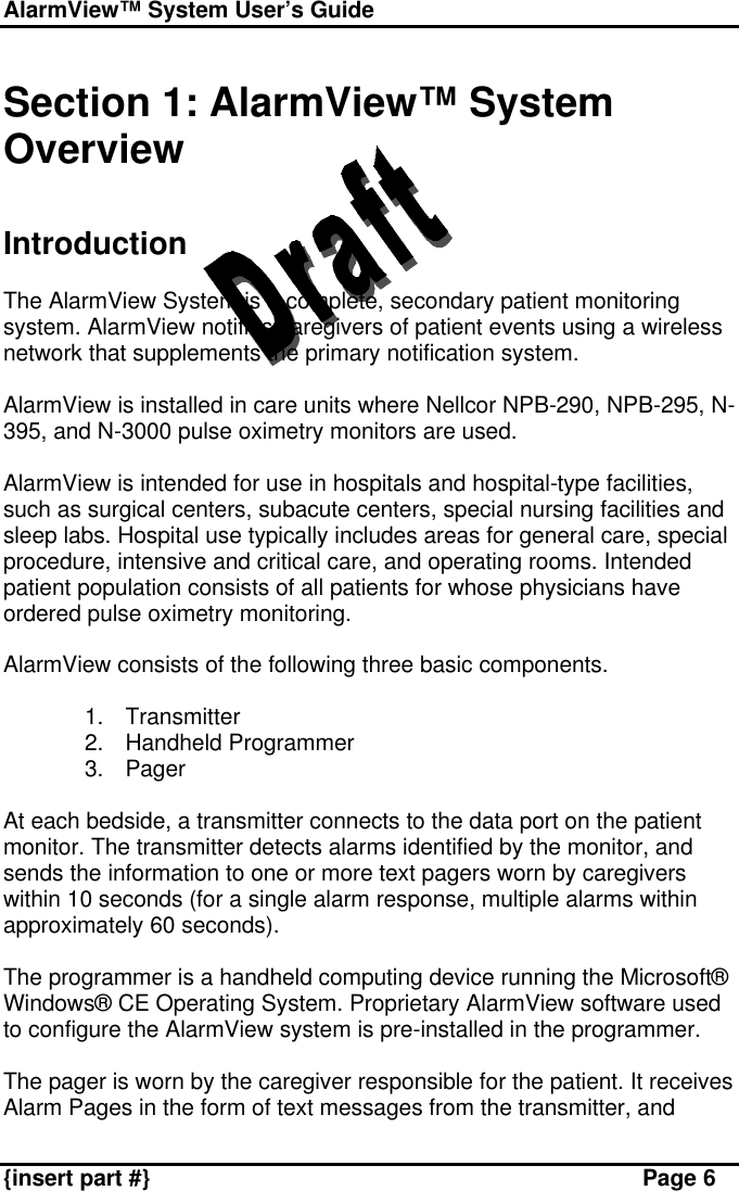 AlarmView™ System User’s Guide    {insert part #} Page 6  Section 1: AlarmView™ System Overview   Introduction  The AlarmView System is a complete, secondary patient monitoring system. AlarmView notifies caregivers of patient events using a wireless network that supplements the primary notification system.  AlarmView is installed in care units where Nellcor NPB-290, NPB-295, N-395, and N-3000 pulse oximetry monitors are used.   AlarmView is intended for use in hospitals and hospital-type facilities, such as surgical centers, subacute centers, special nursing facilities and sleep labs. Hospital use typically includes areas for general care, special procedure, intensive and critical care, and operating rooms. Intended patient population consists of all patients for whose physicians have ordered pulse oximetry monitoring.  AlarmView consists of the following three basic components.  1. Transmitter 2. Handheld Programmer 3. Pager  At each bedside, a transmitter connects to the data port on the patient monitor. The transmitter detects alarms identified by the monitor, and sends the information to one or more text pagers worn by caregivers within 10 seconds (for a single alarm response, multiple alarms within approximately 60 seconds).  The programmer is a handheld computing device running the Microsoft® Windows® CE Operating System. Proprietary AlarmView software used to configure the AlarmView system is pre-installed in the programmer.  The pager is worn by the caregiver responsible for the patient. It receives Alarm Pages in the form of text messages from the transmitter, and 