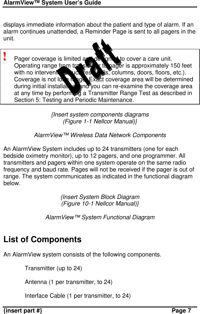 AlarmView™ System User’s Guide    {insert part #} Page 7  displays immediate information about the patient and type of alarm. If an alarm continues unattended, a Reminder Page is sent to all pagers in the unit.  !!!   Pager coverage is limited and designed to cover a care unit. Operating range from transmitter to pager is approximately 150 feet with no intervening structures (walls, columns, doors, floors, etc.). Coverage is not long range. Exact coverage area will be determined during initial installation, and you can re-examine the coverage area at any time by performing a Transmitter Range Test as described in Section 5: Testing and Periodic Maintenance.  {Insert system components diagrams  (Figure 1-1 Nellcor Manual)}  AlarmView™ Wireless Data Network Components  An AlarmView System includes up to 24 transmitters (one for each bedside oximetry monitor), up to 12 pagers, and one programmer. All transmitters and pagers within one system operate on the same radio frequency and baud rate. Pages will not be received if the pager is out of range. The system communicates as indicated in the functional diagram below.  {Insert System Block Diagram (Figure 10-1 Nellcor Manual)}  AlarmView™ System Functional Diagram    List of Components  An AlarmView system consists of the following components.  § Transmitter (up to 24)  § Antenna (1 per transmitter, to 24)  § Interface Cable (1 per transmitter, to 24) 