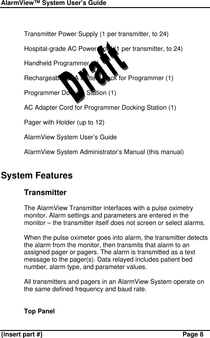 AlarmView™ System User’s Guide    {insert part #} Page 8   § Transmitter Power Supply (1 per transmitter, to 24)  § Hospital-grade AC Power Cord (1 per transmitter, to 24)  § Handheld Programmer (1)  § Rechargeable AAA Battery Pack for Programmer (1)  § Programmer Docking Station (1)  § AC Adapter Cord for Programmer Docking Station (1)  § Pager with Holder (up to 12)  § AlarmView System User’s Guide  § AlarmView System Administrator’s Manual (this manual)   System Features  Transmitter  The AlarmView Transmitter interfaces with a pulse oximetry monitor. Alarm settings and parameters are entered in the monitor – the transmitter itself does not screen or select alarms.   When the pulse oximeter goes into alarm, the transmitter detects the alarm from the monitor, then transmits that alarm to an assigned pager or pagers. The alarm is transmitted as a text message to the pager(s). Data relayed includes patient bed number, alarm type, and parameter values.  All transmitters and pagers in an AlarmView System operate on the same defined frequency and baud rate.   Top Panel  