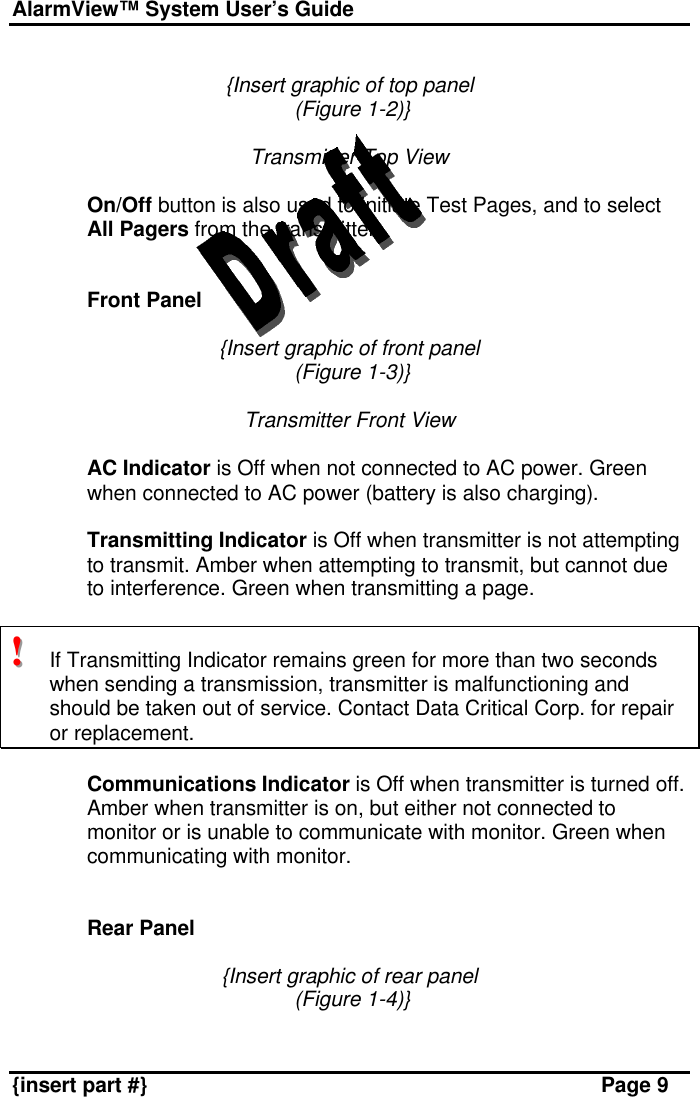 AlarmView™ System User’s Guide    {insert part #} Page 9  {Insert graphic of top panel  (Figure 1-2)}  Transmitter Top View  On/Off button is also used to initiate Test Pages, and to select All Pagers from the transmitter.   Front Panel  {Insert graphic of front panel  (Figure 1-3)}  Transmitter Front View  AC Indicator is Off when not connected to AC power. Green when connected to AC power (battery is also charging).  Transmitting Indicator is Off when transmitter is not attempting to transmit. Amber when attempting to transmit, but cannot due to interference. Green when transmitting a page.  !!!   If Transmitting Indicator remains green for more than two seconds when sending a transmission, transmitter is malfunctioning and should be taken out of service. Contact Data Critical Corp. for repair or replacement.   Communications Indicator is Off when transmitter is turned off. Amber when transmitter is on, but either not connected to monitor or is unable to communicate with monitor. Green when communicating with monitor.   Rear Panel  {Insert graphic of rear panel  (Figure 1-4)}  