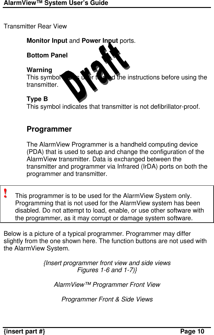 AlarmView™ System User’s Guide    {insert part #} Page 10  Transmitter Rear View  Monitor Input and Power Input ports.  Bottom Panel  Warning This symbol warns user to read the instructions before using the transmitter.  Type B This symbol indicates that transmitter is not defibrillator-proof.   Programmer  The AlarmView Programmer is a handheld computing device (PDA) that is used to setup and change the configuration of the AlarmView transmitter. Data is exchanged between the transmitter and programmer via Infrared (IrDA) ports on both the programmer and transmitter.   !!!   This programmer is to be used for the AlarmView System only. Programming that is not used for the AlarmView system has been disabled. Do not attempt to load, enable, or use other software with the programmer, as it may corrupt or damage system software.  Below is a picture of a typical programmer. Programmer may differ slightly from the one shown here. The function buttons are not used with the AlarmView System.  {Insert programmer front view and side views Figures 1-6 and 1-7)}  AlarmView™ Programmer Front View  Programmer Front &amp; Side Views   