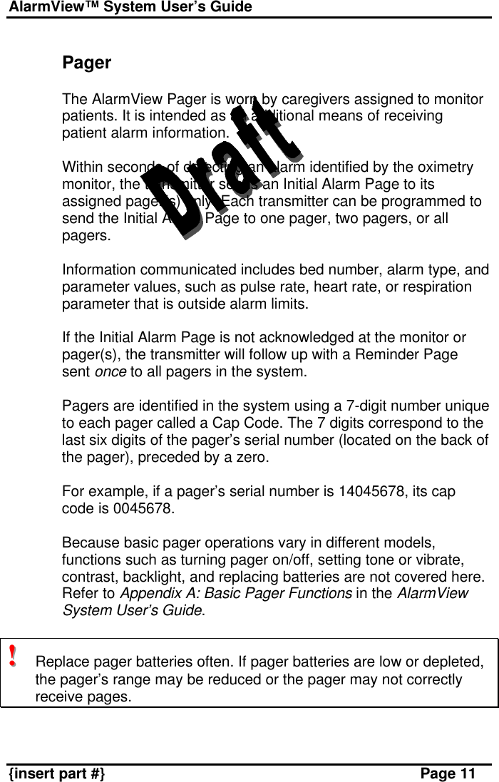 AlarmView™ System User’s Guide    {insert part #} Page 11  Pager  The AlarmView Pager is worn by caregivers assigned to monitor patients. It is intended as an additional means of receiving patient alarm information.  Within seconds of detecting an alarm identified by the oximetry monitor, the transmitter sends an Initial Alarm Page to its assigned pager(s) only. Each transmitter can be programmed to send the Initial Alarm Page to one pager, two pagers, or all pagers.  Information communicated includes bed number, alarm type, and parameter values, such as pulse rate, heart rate, or respiration parameter that is outside alarm limits.  If the Initial Alarm Page is not acknowledged at the monitor or pager(s), the transmitter will follow up with a Reminder Page sent once to all pagers in the system.  Pagers are identified in the system using a 7-digit number unique to each pager called a Cap Code. The 7 digits correspond to the last six digits of the pager’s serial number (located on the back of the pager), preceded by a zero.  For example, if a pager’s serial number is 14045678, its cap code is 0045678.  Because basic pager operations vary in different models, functions such as turning pager on/off, setting tone or vibrate, contrast, backlight, and replacing batteries are not covered here. Refer to Appendix A: Basic Pager Functions in the AlarmView System User’s Guide.  !!!   Replace pager batteries often. If pager batteries are low or depleted, the pager’s range may be reduced or the pager may not correctly receive pages.   