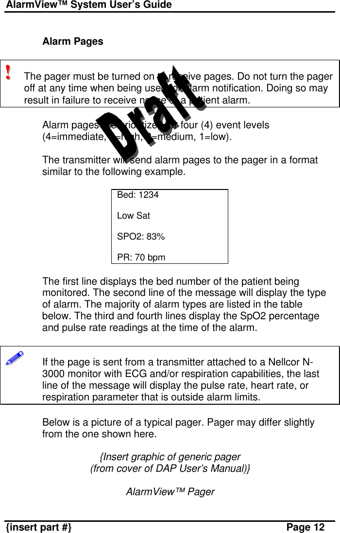 AlarmView™ System User’s Guide    {insert part #} Page 12  Alarm Pages  !!!   The pager must be turned on to receive pages. Do not turn the pager off at any time when being used for alarm notification. Doing so may result in failure to receive notice of a patient alarm.  Alarm pages are prioritized for four (4) event levels (4=immediate, 3=high, 2=medium, 1=low).   The transmitter will send alarm pages to the pager in a format similar to the following example.  Bed: 1234  Low Sat  SPO2: 83%  PR: 70 bpm  The first line displays the bed number of the patient being monitored. The second line of the message will display the type of alarm. The majority of alarm types are listed in the table below. The third and fourth lines display the SpO2 percentage and pulse rate readings at the time of the alarm.  !!!!!!       If the page is sent from a transmitter attached to a Nellcor N-3000 monitor with ECG and/or respiration capabilities, the last line of the message will display the pulse rate, heart rate, or respiration parameter that is outside alarm limits.   Below is a picture of a typical pager. Pager may differ slightly from the one shown here.  {Insert graphic of generic pager (from cover of DAP User’s Manual)}  AlarmView™ Pager 