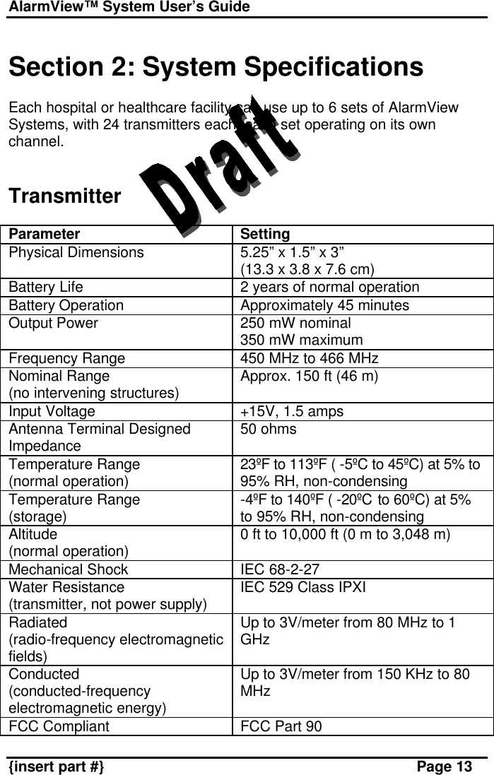 AlarmView™ System User’s Guide    {insert part #} Page 13  Section 2: System Specifications  Each hospital or healthcare facility can use up to 6 sets of AlarmView Systems, with 24 transmitters each, each set operating on its own channel.   Transmitter  Parameter Setting Physical Dimensions 5.25” x 1.5” x 3” (13.3 x 3.8 x 7.6 cm) Battery Life 2 years of normal operation Battery Operation Approximately 45 minutes Output Power 250 mW nominal 350 mW maximum Frequency Range 450 MHz to 466 MHz Nominal Range (no intervening structures) Approx. 150 ft (46 m) Input Voltage +15V, 1.5 amps Antenna Terminal Designed Impedance 50 ohms Temperature Range (normal operation) 23ºF to 113ºF ( -5ºC to 45ºC) at 5% to 95% RH, non-condensing Temperature Range (storage) -4ºF to 140ºF ( -20ºC to 60ºC) at 5% to 95% RH, non-condensing Altitude (normal operation) 0 ft to 10,000 ft (0 m to 3,048 m) Mechanical Shock IEC 68-2-27 Water Resistance (transmitter, not power supply) IEC 529 Class IPXI  Radiated (radio-frequency electromagnetic fields) Up to 3V/meter from 80 MHz to 1 GHz Conducted (conducted-frequency electromagnetic energy) Up to 3V/meter from 150 KHz to 80 MHz FCC Compliant FCC Part 90 