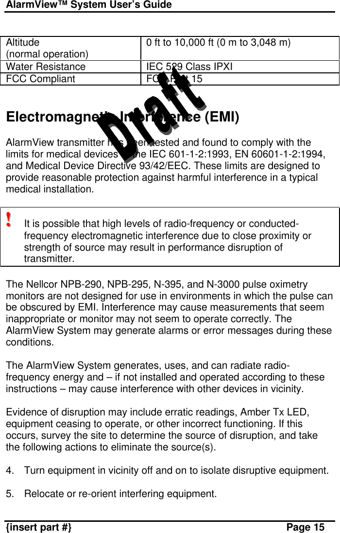 AlarmView™ System User’s Guide    {insert part #} Page 15  Altitude (normal operation) 0 ft to 10,000 ft (0 m to 3,048 m) Water Resistance IEC 529 Class IPXI  FCC Compliant FCC Part 15   Electromagnetic Interference (EMI)  AlarmView transmitter has been tested and found to comply with the limits for medical devices to the IEC 601-1-2:1993, EN 60601-1-2:1994, and Medical Device Directive 93/42/EEC. These limits are designed to provide reasonable protection against harmful interference in a typical medical installation.  !!!   It is possible that high levels of radio-frequency or conducted-frequency electromagnetic interference due to close proximity or strength of source may result in performance disruption of transmitter.  The Nellcor NPB-290, NPB-295, N-395, and N-3000 pulse oximetry monitors are not designed for use in environments in which the pulse can be obscured by EMI. Interference may cause measurements that seem inappropriate or monitor may not seem to operate correctly. The AlarmView System may generate alarms or error messages during these conditions.  The AlarmView System generates, uses, and can radiate radio-frequency energy and – if not installed and operated according to these instructions – may cause interference with other devices in vicinity.  Evidence of disruption may include erratic readings, Amber Tx LED, equipment ceasing to operate, or other incorrect functioning. If this occurs, survey the site to determine the source of disruption, and take the following actions to eliminate the source(s).  4. Turn equipment in vicinity off and on to isolate disruptive equipment.  5. Relocate or re-orient interfering equipment. 