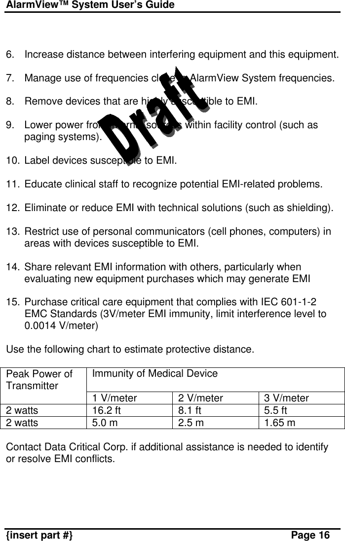 AlarmView™ System User’s Guide    {insert part #} Page 16   6. Increase distance between interfering equipment and this equipment.  7. Manage use of frequencies close to AlarmView System frequencies.  8. Remove devices that are highly susceptible to EMI.  9. Lower power from internal sources within facility control (such as paging systems).  10. Label devices susceptible to EMI.  11. Educate clinical staff to recognize potential EMI-related problems.  12. Eliminate or reduce EMI with technical solutions (such as shielding).  13. Restrict use of personal communicators (cell phones, computers) in areas with devices susceptible to EMI.  14. Share relevant EMI information with others, particularly when evaluating new equipment purchases which may generate EMI  15. Purchase critical care equipment that complies with IEC 601-1-2 EMC Standards (3V/meter EMI immunity, limit interference level to 0.0014 V/meter)  Use the following chart to estimate protective distance.  Immunity of Medical Device  Peak Power of Transmitter 1 V/meter 2 V/meter 3 V/meter 2 watts 16.2 ft 8.1 ft 5.5 ft 2 watts 5.0 m 2.5 m 1.65 m  Contact Data Critical Corp. if additional assistance is needed to identify or resolve EMI conflicts.  