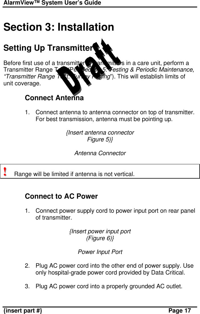 AlarmView™ System User’s Guide    {insert part #} Page 17  Section 3: Installation  Setting Up Transmitter  Before first use of a transmitter or transmitters in a care unit, perform a Transmitter Range Test (Per Section 5: Testing &amp; Periodic Maintenance, “Transmitter Range Test: Survey Paging”). This will establish limits of unit coverage.  Connect Antenna  1. Connect antenna to antenna connector on top of transmitter. For best transmission, antenna must be pointing up.  {Insert antenna connector Figure 5)}  Antenna Connector  !!!   Range will be limited if antenna is not vertical.   Connect to AC Power  1. Connect power supply cord to power input port on rear panel of transmitter.  {Insert power input port (Figure 6)}  Power Input Port  2. Plug AC power cord into the other end of power supply. Use only hospital-grade power cord provided by Data Critical.  3. Plug AC power cord into a properly grounded AC outlet.  