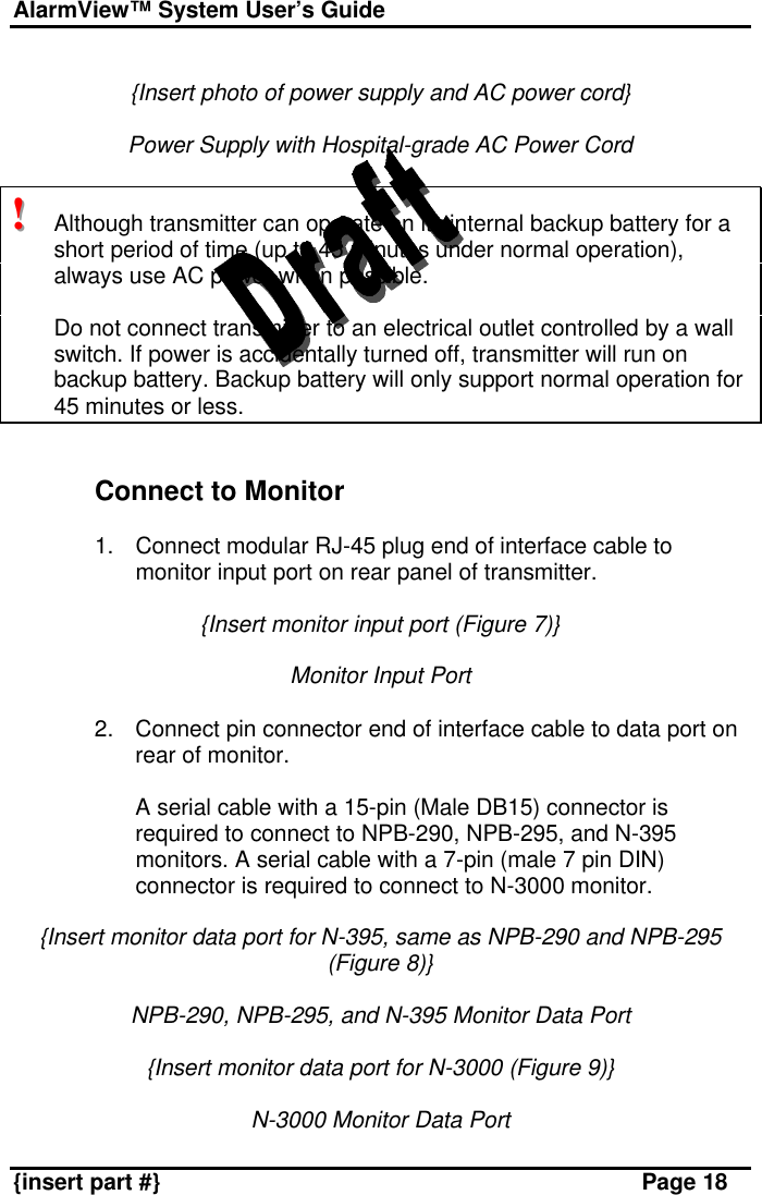 AlarmView™ System User’s Guide    {insert part #} Page 18  {Insert photo of power supply and AC power cord}  Power Supply with Hospital-grade AC Power Cord  !!!   Although transmitter can operate on its internal backup battery for a short period of time (up to 45 minutes under normal operation), always use AC power when possible.   Do not connect transmitter to an electrical outlet controlled by a wall switch. If power is accidentally turned off, transmitter will run on backup battery. Backup battery will only support normal operation for 45 minutes or less.   Connect to Monitor  1. Connect modular RJ-45 plug end of interface cable to monitor input port on rear panel of transmitter.  {Insert monitor input port (Figure 7)}  Monitor Input Port  2. Connect pin connector end of interface cable to data port on rear of monitor.   A serial cable with a 15-pin (Male DB15) connector is required to connect to NPB-290, NPB-295, and N-395 monitors. A serial cable with a 7-pin (male 7 pin DIN) connector is required to connect to N-3000 monitor.  {Insert monitor data port for N-395, same as NPB-290 and NPB-295 (Figure 8)}  NPB-290, NPB-295, and N-395 Monitor Data Port  {Insert monitor data port for N-3000 (Figure 9)}  N-3000 Monitor Data Port 