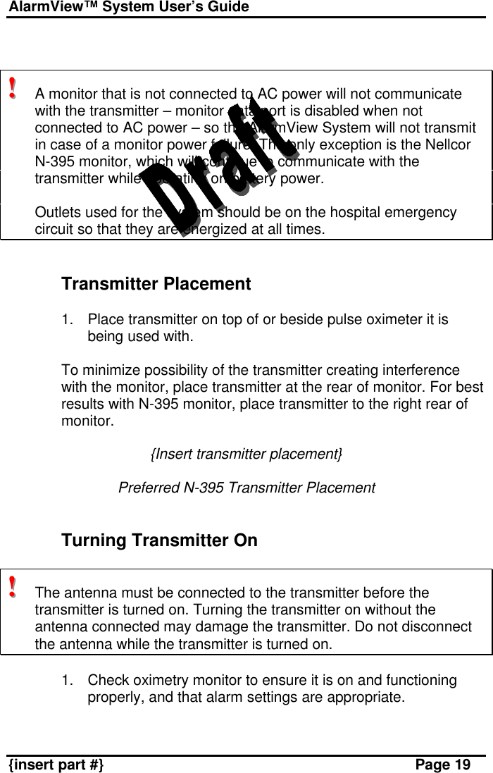 AlarmView™ System User’s Guide    {insert part #} Page 19   !!!   A monitor that is not connected to AC power will not communicate with the transmitter – monitor data port is disabled when not connected to AC power – so the AlarmView System will not transmit in case of a monitor power failure. The only exception is the Nellcor N-395 monitor, which will continue to communicate with the transmitter while operating on battery power.  Outlets used for the system should be on the hospital emergency circuit so that they are energized at all times.   Transmitter Placement  1. Place transmitter on top of or beside pulse oximeter it is being used with.   To minimize possibility of the transmitter creating interference with the monitor, place transmitter at the rear of monitor. For best results with N-395 monitor, place transmitter to the right rear of monitor.  {Insert transmitter placement}  Preferred N-395 Transmitter Placement   Turning Transmitter On  !!!   The antenna must be connected to the transmitter before the transmitter is turned on. Turning the transmitter on without the antenna connected may damage the transmitter. Do not disconnect the antenna while the transmitter is turned on.  1. Check oximetry monitor to ensure it is on and functioning properly, and that alarm settings are appropriate.  