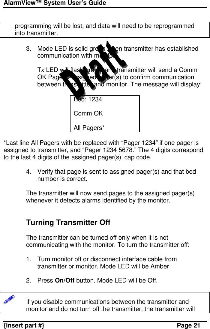 AlarmView™ System User’s Guide    {insert part #} Page 21  programming will be lost, and data will need to be reprogrammed into transmitter.  3. Mode LED is solid green when transmitter has established communication with monitor.  Tx LED will flash green, and transmitter will send a Comm OK Page to assigned pager(s) to confirm communication between transmitter and monitor. The message will display:  Bed: 1234  Comm OK  All Pagers*  *Last line All Pagers with be replaced with “Pager 1234” if one pager is assigned to transmitter, and “Pager 1234 5678.” The 4 digits correspond to the last 4 digits of the assigned pager(s)’ cap code.   4. Verify that page is sent to assigned pager(s) and that bed number is correct.  The transmitter will now send pages to the assigned pager(s) whenever it detects alarms identified by the monitor.    Turning Transmitter Off  The transmitter can be turned off only when it is not communicating with the monitor. To turn the transmitter off:  1. Turn monitor off or disconnect interface cable from transmitter or monitor. Mode LED will be Amber.  2. Press On/Off button. Mode LED will be Off.  !!!!!!       If you disable communications between the transmitter and monitor and do not turn off the transmitter, the transmitter will 