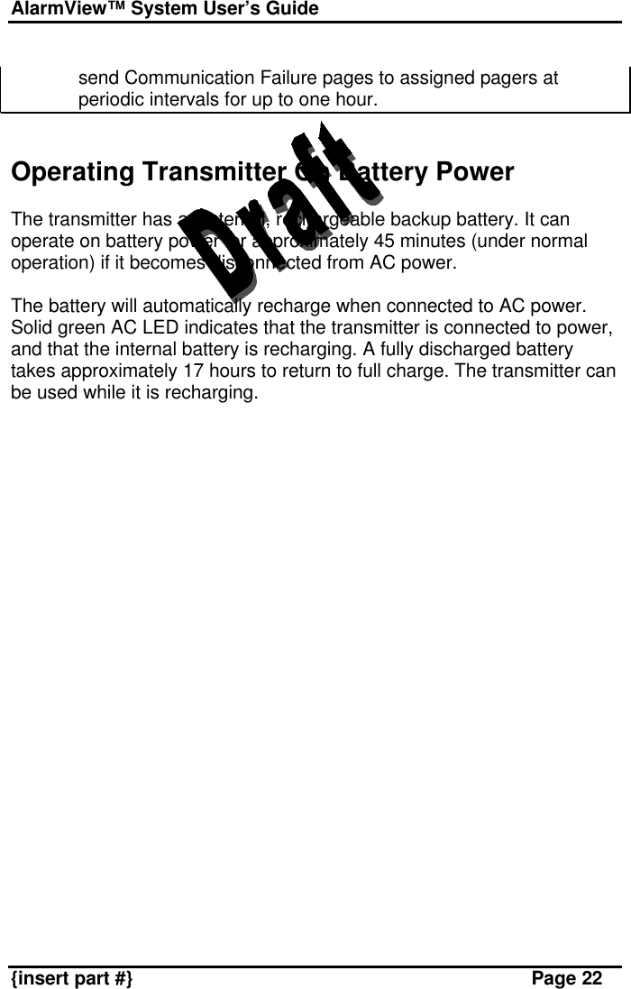 AlarmView™ System User’s Guide    {insert part #} Page 22  send Communication Failure pages to assigned pagers at periodic intervals for up to one hour.    Operating Transmitter On Battery Power  The transmitter has an internal, rechargeable backup battery. It can operate on battery power for approximately 45 minutes (under normal operation) if it becomes disconnected from AC power.  The battery will automatically recharge when connected to AC power. Solid green AC LED indicates that the transmitter is connected to power, and that the internal battery is recharging. A fully discharged battery takes approximately 17 hours to return to full charge. The transmitter can be used while it is recharging. 