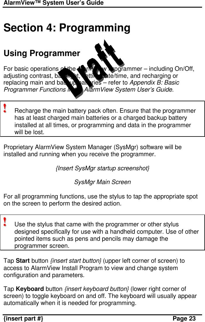 AlarmView™ System User’s Guide    {insert part #} Page 23  Section 4: Programming   Using Programmer  For basic operations of the AlarmView Programmer – including On/Off, adjusting contrast, backlight, setting date/time, and recharging or replacing main and backup batteries – refer to Appendix B: Basic Programmer Functions in the AlarmView System User’s Guide.   !!!   Recharge the main battery pack often. Ensure that the programmer has at least charged main batteries or a charged backup battery installed at all times, or programming and data in the programmer will be lost.   Proprietary AlarmView System Manager (SysMgr) software will be installed and running when you receive the programmer.   {Insert SysMgr startup screenshot}  SysMgr Main Screen  For all programming functions, use the stylus to tap the appropriate spot on the screen to perform the desired action.   !!!   Use the stylus that came with the programmer or other stylus designed specifically for use with a handheld computer. Use of other pointed items such as pens and pencils may damage the programmer screen.  Tap Start button {insert start button} (upper left corner of screen) to access to AlarmView Install Program to view and change system configuration and parameters.  Tap Keyboard button {insert keyboard button} (lower right corner of screen) to toggle keyboard on and off. The keyboard will usually appear automatically when it is needed for programming.  