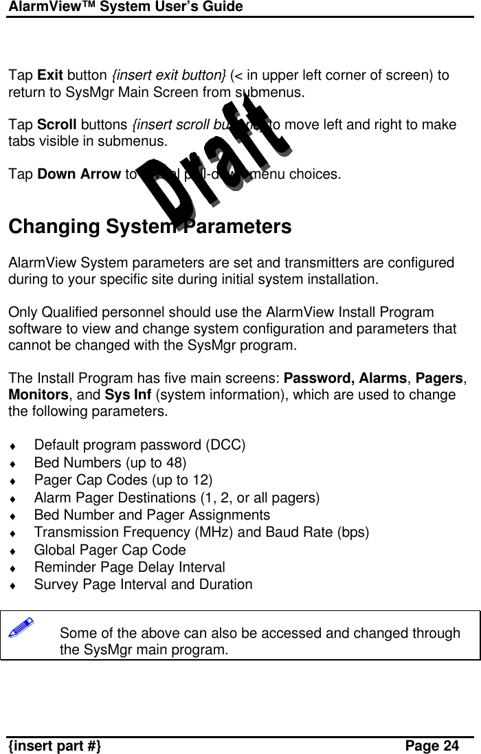 AlarmView™ System User’s Guide    {insert part #} Page 24   Tap Exit button {insert exit button} (&lt; in upper left corner of screen) to return to SysMgr Main Screen from submenus.  Tap Scroll buttons {insert scroll buttons} to move left and right to make tabs visible in submenus.  Tap Down Arrow to reveal pull-down menu choices.   Changing System Parameters  AlarmView System parameters are set and transmitters are configured during to your specific site during initial system installation.  Only Qualified personnel should use the AlarmView Install Program software to view and change system configuration and parameters that cannot be changed with the SysMgr program.   The Install Program has five main screens: Password, Alarms, Pagers, Monitors, and Sys Inf (system information), which are used to change the following parameters.  ♦ Default program password (DCC) ♦ Bed Numbers (up to 48) ♦ Pager Cap Codes (up to 12) ♦ Alarm Pager Destinations (1, 2, or all pagers) ♦ Bed Number and Pager Assignments ♦ Transmission Frequency (MHz) and Baud Rate (bps) ♦ Global Pager Cap Code ♦ Reminder Page Delay Interval ♦ Survey Page Interval and Duration  !!!!!!       Some of the above can also be accessed and changed through the SysMgr main program.   