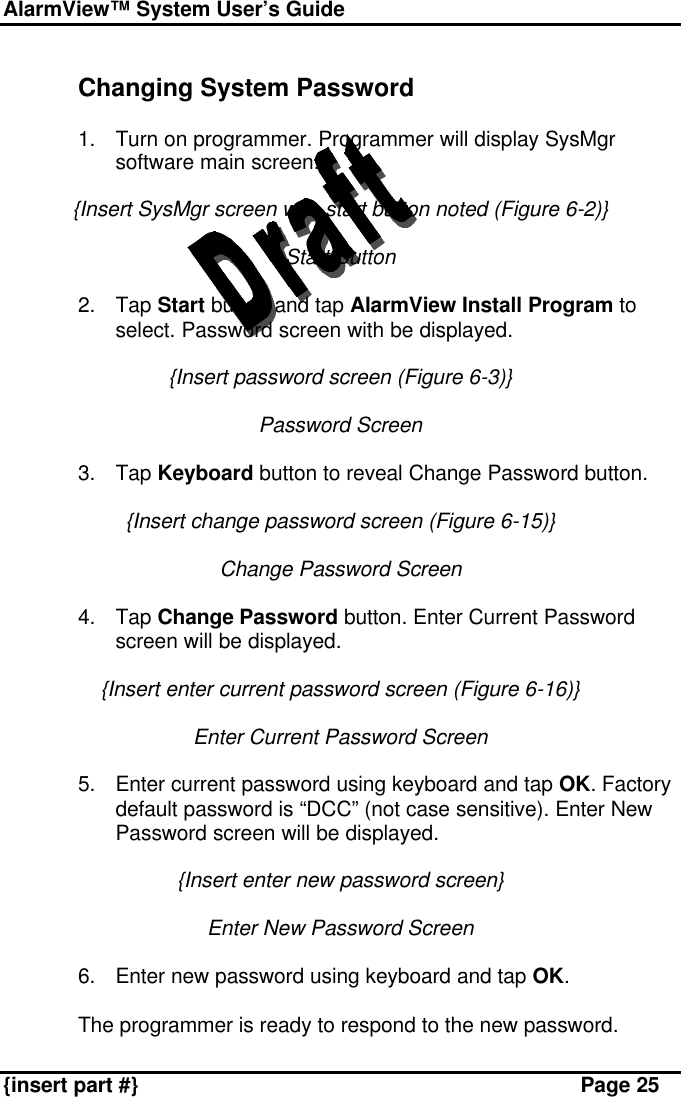 AlarmView™ System User’s Guide    {insert part #} Page 25  Changing System Password  1. Turn on programmer. Programmer will display SysMgr software main screen.  {Insert SysMgr screen with start button noted (Figure 6-2)}  Start Button  2. Tap Start button and tap AlarmView Install Program to select. Password screen with be displayed.  {Insert password screen (Figure 6-3)}  Password Screen  3. Tap Keyboard button to reveal Change Password button.  {Insert change password screen (Figure 6-15)}  Change Password Screen  4. Tap Change Password button. Enter Current Password screen will be displayed.  {Insert enter current password screen (Figure 6-16)}  Enter Current Password Screen  5. Enter current password using keyboard and tap OK. Factory default password is “DCC” (not case sensitive). Enter New Password screen will be displayed.  {Insert enter new password screen}  Enter New Password Screen  6. Enter new password using keyboard and tap OK.   The programmer is ready to respond to the new password. 