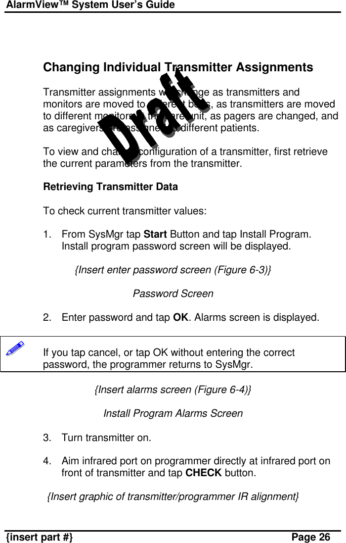 AlarmView™ System User’s Guide    {insert part #} Page 26    Changing Individual Transmitter Assignments  Transmitter assignments will change as transmitters and monitors are moved to different beds, as transmitters are moved to different monitors in the care unit, as pagers are changed, and as caregivers are assigned to different patients.  To view and change configuration of a transmitter, first retrieve the current parameters from the transmitter.  Retrieving Transmitter Data  To check current transmitter values:  1. From SysMgr tap Start Button and tap Install Program. Install program password screen will be displayed.  {Insert enter password screen (Figure 6-3)}  Password Screen  2. Enter password and tap OK. Alarms screen is displayed.  !!!!!!       If you tap cancel, or tap OK without entering the correct password, the programmer returns to SysMgr.  {Insert alarms screen (Figure 6-4)}  Install Program Alarms Screen  3. Turn transmitter on.  4. Aim infrared port on programmer directly at infrared port on front of transmitter and tap CHECK button.  {Insert graphic of transmitter/programmer IR alignment}  