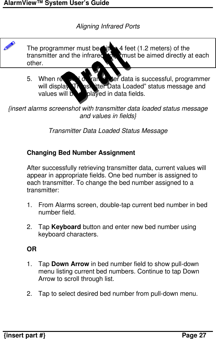 AlarmView™ System User’s Guide    {insert part #} Page 27  Aligning Infrared Ports  !!!!!!       The programmer must be within 4 feet (1.2 meters) of the transmitter and the infrared ports must be aimed directly at each other.   5. When retrieval of transmitter data is successful, programmer will display “Transmitter Data Loaded” status message and values will be displayed in data fields.  {insert alarms screenshot with transmitter data loaded status message and values in fields}  Transmitter Data Loaded Status Message   Changing Bed Number Assignment  After successfully retrieving transmitter data, current values will appear in appropriate fields. One bed number is assigned to each transmitter. To change the bed number assigned to a transmitter:  1. From Alarms screen, double-tap current bed number in bed number field.  2. Tap Keyboard button and enter new bed number using keyboard characters.  OR  1. Tap Down Arrow in bed number field to show pull-down menu listing current bed numbers. Continue to tap Down Arrow to scroll through list.  2. Tap to select desired bed number from pull-down menu.   