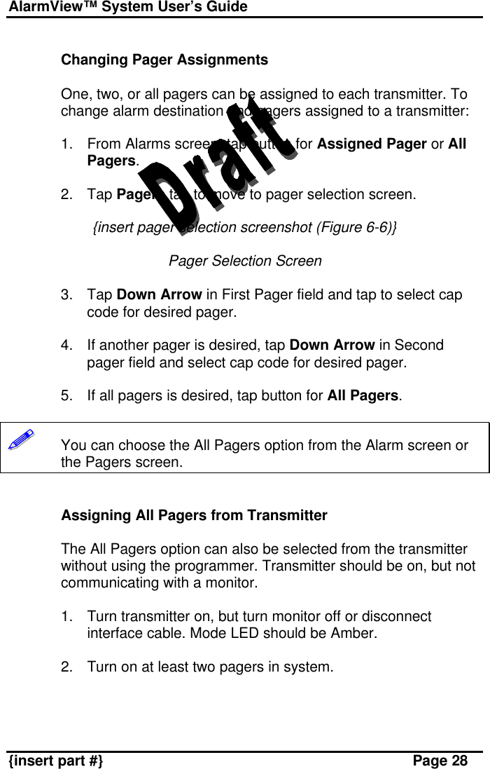 AlarmView™ System User’s Guide    {insert part #} Page 28  Changing Pager Assignments  One, two, or all pagers can be assigned to each transmitter. To change alarm destination and pagers assigned to a transmitter:  1. From Alarms screen, tap button for Assigned Pager or All Pagers.  2. Tap Pagers tab to move to pager selection screen.  {insert pager selection screenshot (Figure 6-6)}  Pager Selection Screen  3. Tap Down Arrow in First Pager field and tap to select cap code for desired pager.  4. If another pager is desired, tap Down Arrow in Second pager field and select cap code for desired pager.  5. If all pagers is desired, tap button for All Pagers.  !!!!!!       You can choose the All Pagers option from the Alarm screen or the Pagers screen.   Assigning All Pagers from Transmitter  The All Pagers option can also be selected from the transmitter without using the programmer. Transmitter should be on, but not communicating with a monitor.  1. Turn transmitter on, but turn monitor off or disconnect interface cable. Mode LED should be Amber.  2. Turn on at least two pagers in system.  