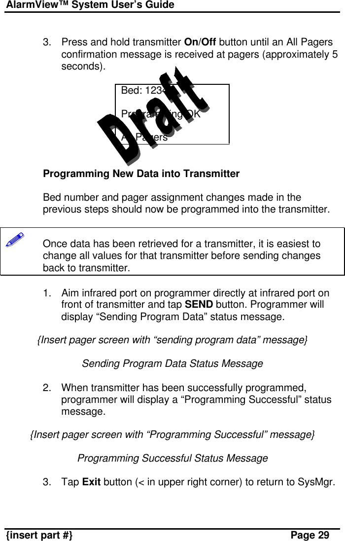 AlarmView™ System User’s Guide    {insert part #} Page 29  3. Press and hold transmitter On/Off button until an All Pagers confirmation message is received at pagers (approximately 5 seconds).  Bed: 1234  Programming OK  All Pagers   Programming New Data into Transmitter  Bed number and pager assignment changes made in the previous steps should now be programmed into the transmitter.  !!!!!!       Once data has been retrieved for a transmitter, it is easiest to change all values for that transmitter before sending changes back to transmitter.  1. Aim infrared port on programmer directly at infrared port on front of transmitter and tap SEND button. Programmer will display “Sending Program Data” status message.  {Insert pager screen with “sending program data” message}  Sending Program Data Status Message  2. When transmitter has been successfully programmed, programmer will display a “Programming Successful” status message.  {Insert pager screen with “Programming Successful” message}  Programming Successful Status Message  3. Tap Exit button (&lt; in upper right corner) to return to SysMgr.   