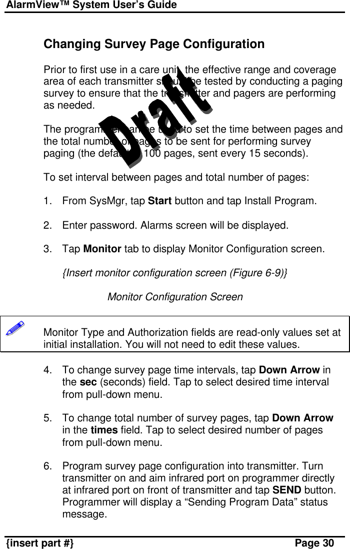 AlarmView™ System User’s Guide    {insert part #} Page 30  Changing Survey Page Configuration  Prior to first use in a care unit, the effective range and coverage area of each transmitter should be tested by conducting a paging survey to ensure that the transmitter and pagers are performing as needed.  The programmer can be used to set the time between pages and the total number of pages to be sent for performing survey paging (the default in 100 pages, sent every 15 seconds).  To set interval between pages and total number of pages:  1. From SysMgr, tap Start button and tap Install Program.  2. Enter password. Alarms screen will be displayed.  3. Tap Monitor tab to display Monitor Configuration screen.  {Insert monitor configuration screen (Figure 6-9)}  Monitor Configuration Screen  !!!!!!       Monitor Type and Authorization fields are read-only values set at initial installation. You will not need to edit these values.  4. To change survey page time intervals, tap Down Arrow in the sec (seconds) field. Tap to select desired time interval from pull-down menu.   5. To change total number of survey pages, tap Down Arrow in the times field. Tap to select desired number of pages from pull-down menu.  6. Program survey page configuration into transmitter. Turn transmitter on and aim infrared port on programmer directly at infrared port on front of transmitter and tap SEND button. Programmer will display a “Sending Program Data” status message.  