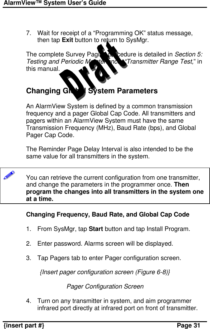 AlarmView™ System User’s Guide    {insert part #} Page 31   7. Wait for receipt of a “Programming OK” status message, then tap Exit button to return to SysMgr.  The complete Survey Paging procedure is detailed in Section 5: Testing and Periodic Maintenance, “Transmitter Range Test,” in this manual.   Changing Global System Parameters  An AlarmView System is defined by a common transmission frequency and a pager Global Cap Code. All transmitters and pagers within an AlarmView System must have the same Transmission Frequency (MHz), Baud Rate (bps), and Global Pager Cap Code.  The Reminder Page Delay Interval is also intended to be the same value for all transmitters in the system.  !!!!!!       You can retrieve the current configuration from one transmitter, and change the parameters in the programmer once. Then program the changes into all transmitters in the system one at a time.  Changing Frequency, Baud Rate, and Global Cap Code  1. From SysMgr, tap Start button and tap Install Program.  2. Enter password. Alarms screen will be displayed.  3. Tap Pagers tab to enter Pager configuration screen.  {Insert pager configuration screen (Figure 6-8)}  Pager Configuration Screen  4. Turn on any transmitter in system, and aim programmer infrared port directly at infrared port on front of transmitter. 